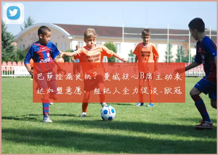 巴萨捡漏良机？曼城核心B席主动表达加盟意愿，经纪人全力促谈_欧冠_摩纳哥_巴塞罗那