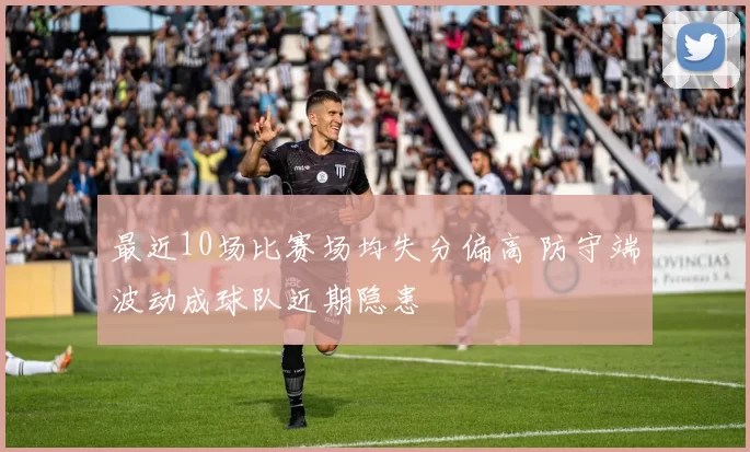 最近10场比赛场均失分偏高 防守端波动成球队近期隐患