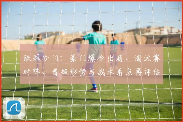 欧冠冷门:豪门爆冷出局,淘汰赛对阵、晋级形势与战术看点再评估