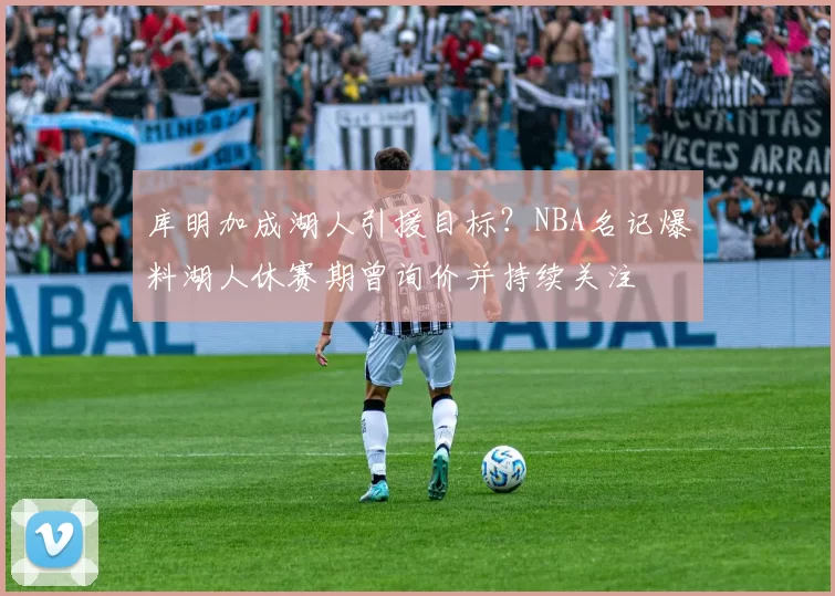 库明加成湖人引援目标?NBA名记爆料湖人休赛期曾询价并持续关注