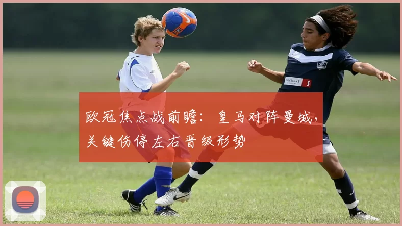 欧冠焦点战前瞻：皇马对阵曼城，关键伤停左右晋级形势