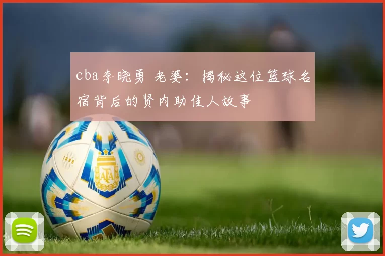 cba李晓勇 老婆:揭秘这位篮球名宿背后的贤内助佳人故事