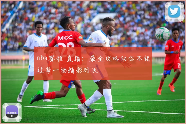 nba赛程 直播：最全攻略助你不错过每一场精彩对决