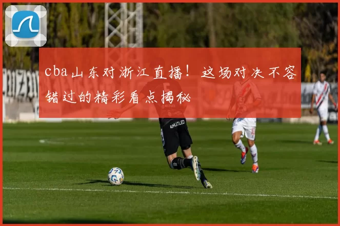 cba山东对浙江直播!这场对决不容错过的精彩看点揭秘