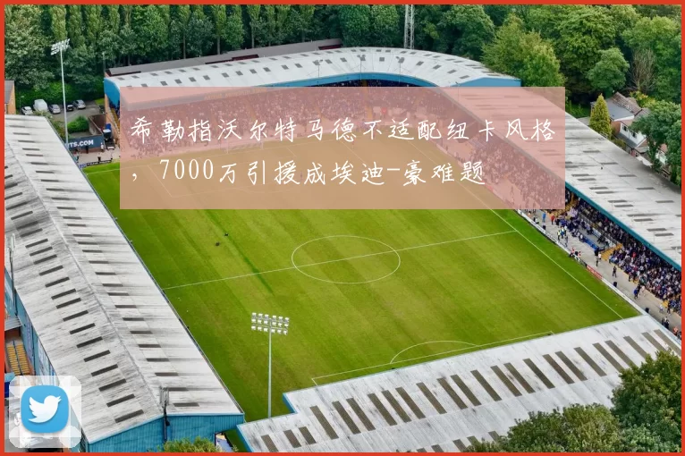 希勒指沃尔特马德不适配纽卡风格,7000万引援成埃迪-豪难题