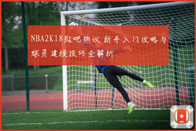 NBA2K18贴吧热议 新手入门攻略与球员建模技巧全解析