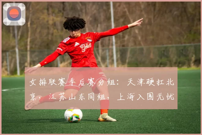 女排联赛季后赛分组:天津硬扛北京,江苏山东同组,上海入围无忧