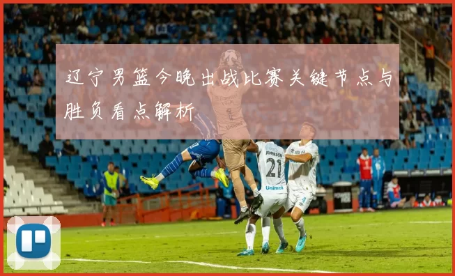 辽宁男篮今晚出战比赛关键节点与胜负看点解析