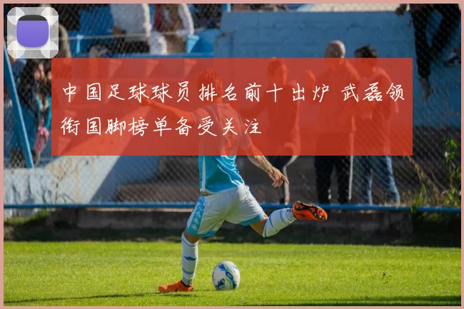 中国足球球员排名前十出炉 武磊领衔国脚榜单备受关注