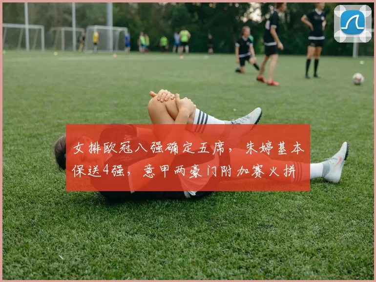 女排欧冠八强确定五席,朱婷基本保送4强,意甲两豪门附加赛火拼