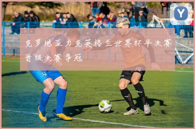 克罗地亚力克英格兰世界杯半决赛晋级决赛争冠