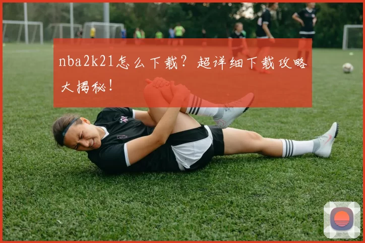 nba2k21怎么下载？超详细下载攻略大揭秘！