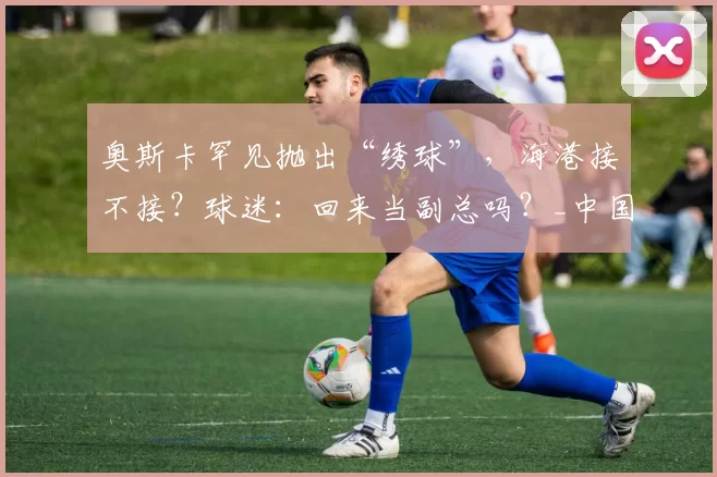 奥斯卡罕见抛出“绣球”，海港接不接？球迷：回来当副总吗？_中国_上港_退役