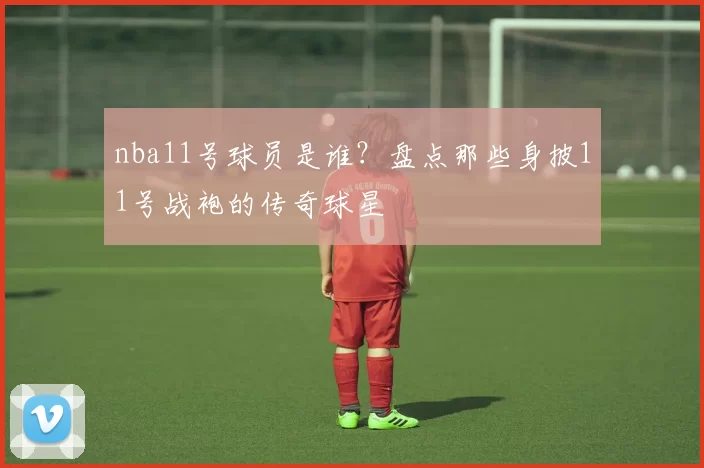 nba11号球员是谁？盘点那些身披11号战袍的传奇球星