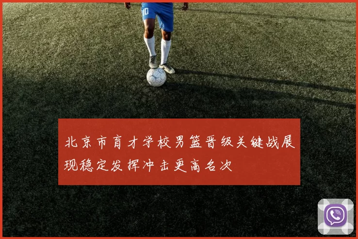 北京市育才学校男篮晋级关键战展现稳定发挥冲击更高名次