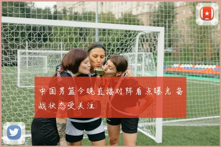 中国男篮今晚直播对阵看点曝光 备战状态受关注