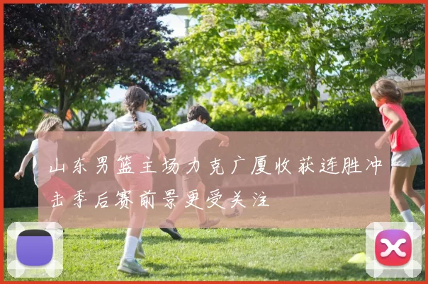 山东男篮主场力克广厦收获连胜冲击季后赛前景更受关注