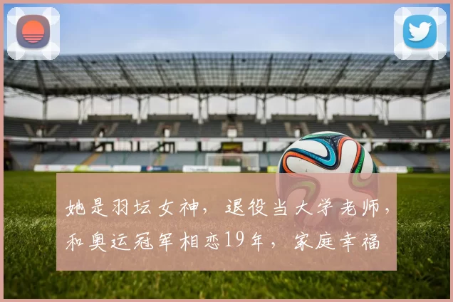 她是羽坛女神，退役当大学老师，和奥运冠军相恋19年，家庭幸福