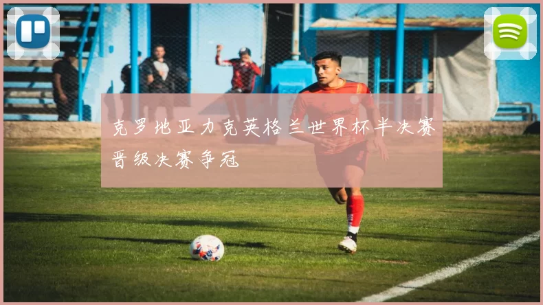 克罗地亚力克英格兰世界杯半决赛晋级决赛争冠