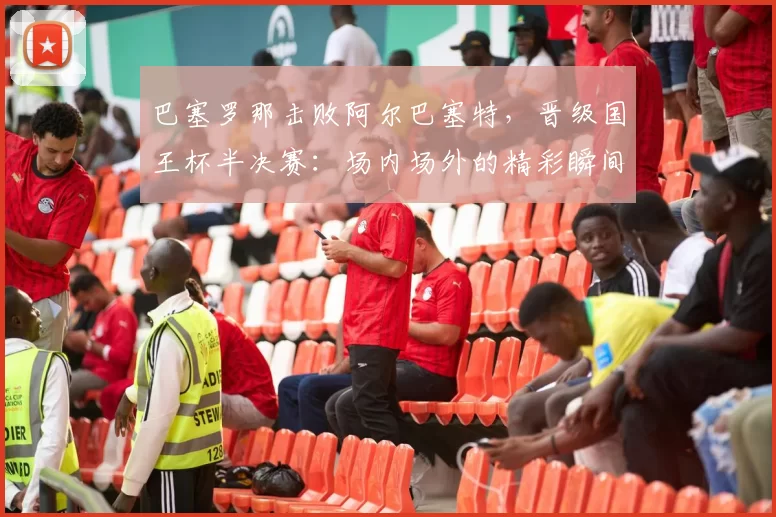 巴塞罗那击败阿尔巴塞特,晋级国王杯半决赛:场内场外的精彩瞬间