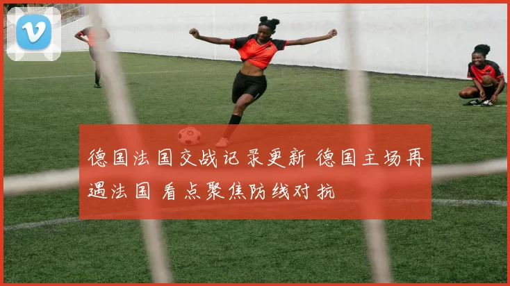 德国法国交战记录更新 德国主场再遇法国 看点聚焦防线对抗