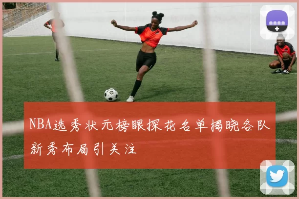 NBA选秀状元榜眼探花名单揭晓各队新秀布局引关注