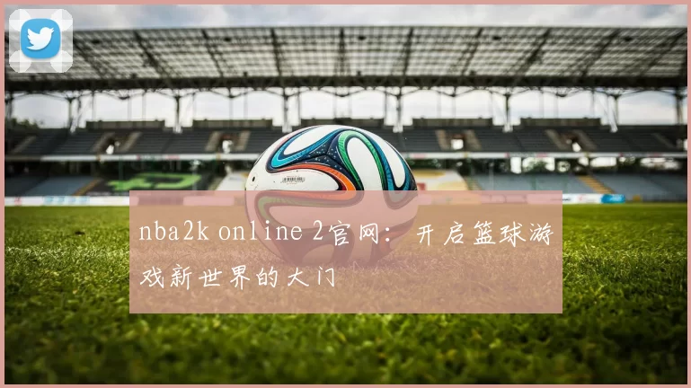 nba2k online 2官网：开启篮球游戏新世界的大门