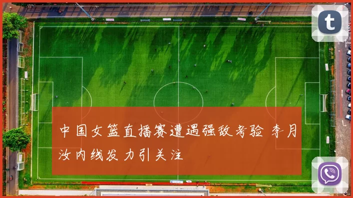 中国女篮直播赛遭遇强敌考验 李月汝内线发力引关注