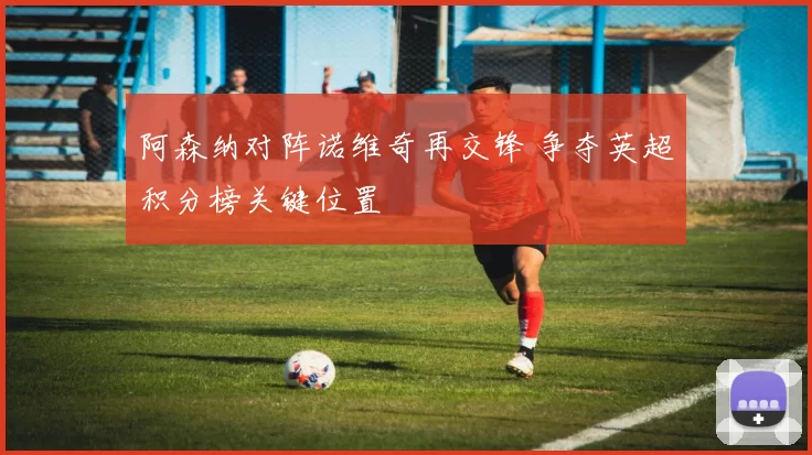 阿森纳对阵诺维奇再交锋 争夺英超积分榜关键位置