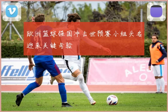 欧洲篮球强国冲击世预赛小组头名迎来关键考验