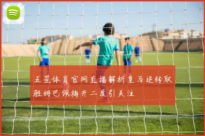 五星体育官网直播解析皇马逆转取胜姆巴佩梅开二度引关注