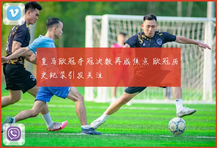 皇马欧冠夺冠次数再成焦点 欧冠历史纪录引发关注