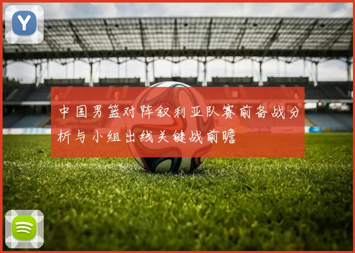 中国男篮对阵叙利亚队赛前备战分析与小组出线关键战前瞻