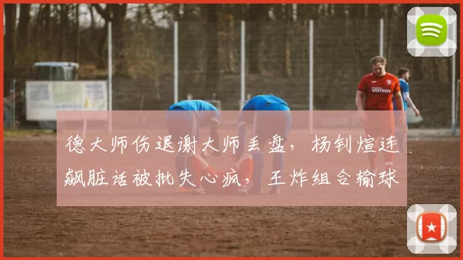 德大师伤退谢大师丢盘，杨钊煊连飙脏话被批失心疯，王炸组合输球