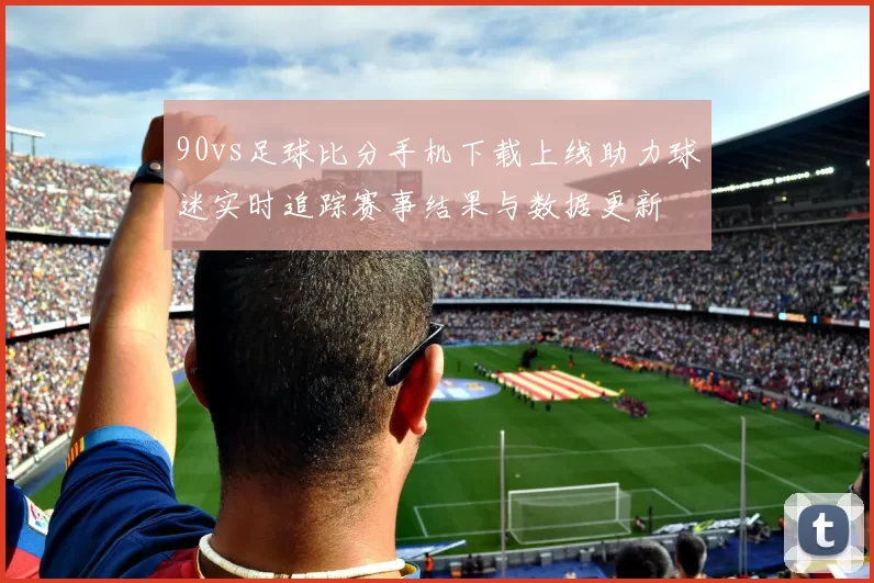 90vs足球比分手机下载上线助力球迷实时追踪赛事结果与数据更新