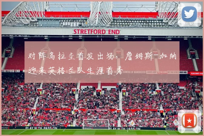 对阵乌拉圭首发出场，詹姆斯-加纳迎来英格兰队生涯首秀