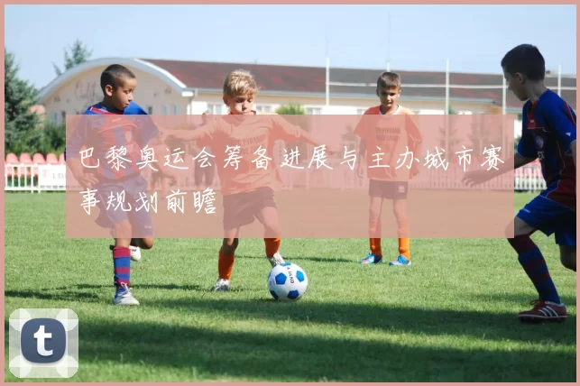 巴黎奥运会筹备进展与主办城市赛事规划前瞻