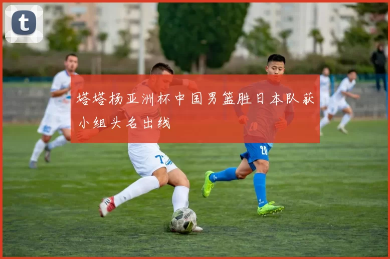 塔塔杨亚洲杯中国男篮胜日本队获小组头名出线