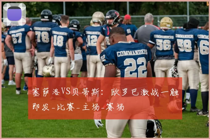 塞萨洛VS贝蒂斯:欧罗巴激战一触即发_比赛_主场_赛场