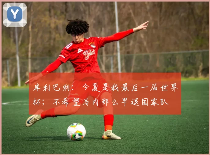 库利巴利：今夏是我最后一届世界杯；不希望马内那么早退国家队