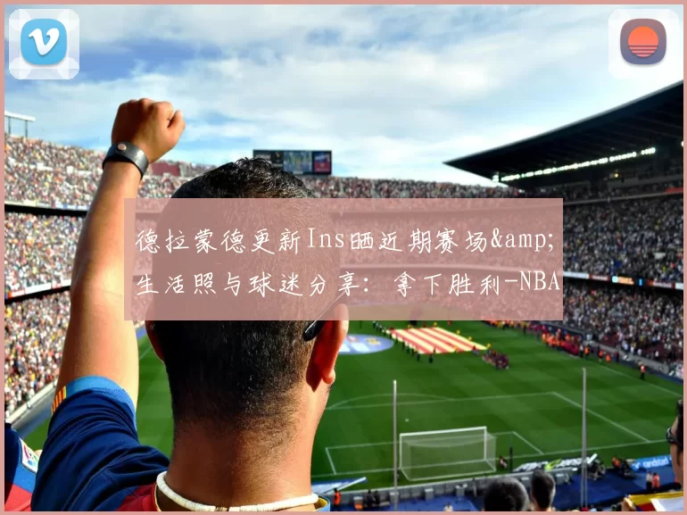 德拉蒙德更新Ins晒近期赛场&生活照与球迷分享：拿下胜利-NBA新闻