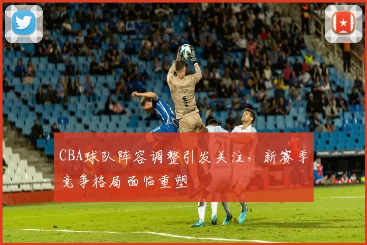CBA球队阵容调整引发关注，新赛季竞争格局面临重塑