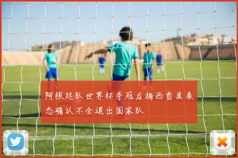 阿根廷队世界杯夺冠后梅西首度表态确认不会退出国家队