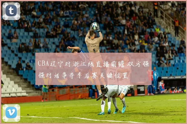 CBA辽宁对浙江线直播前瞻 双方强强对话争夺季后赛关键位置