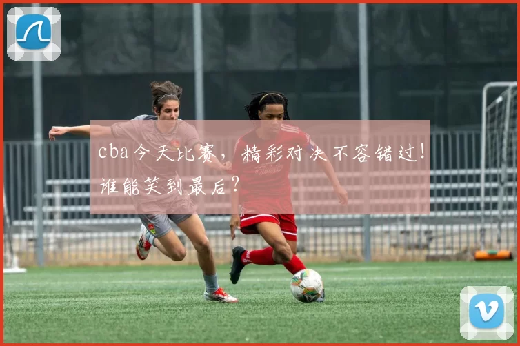 cba今天比赛,精彩对决不容错过!谁能笑到最后?