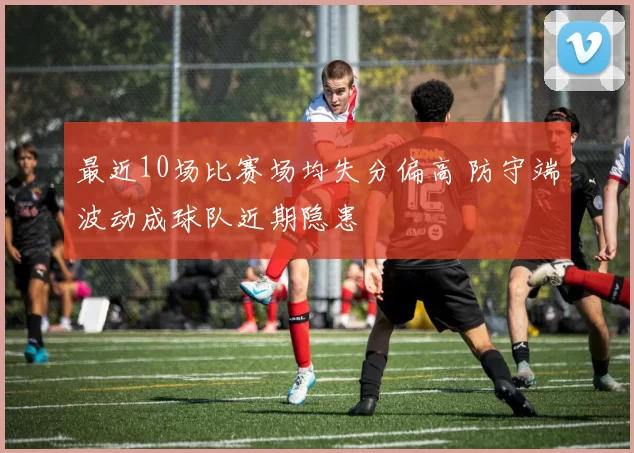 最近10场比赛场均失分偏高 防守端波动成球队近期隐患