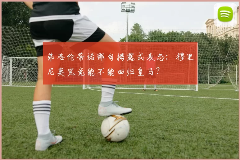 弗洛伦蒂诺那句揭露式表态：穆里尼奥究竟能不能回归皇马？