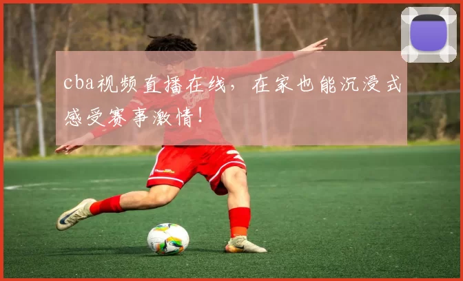 cba视频直播在线，在家也能沉浸式感受赛事激情！