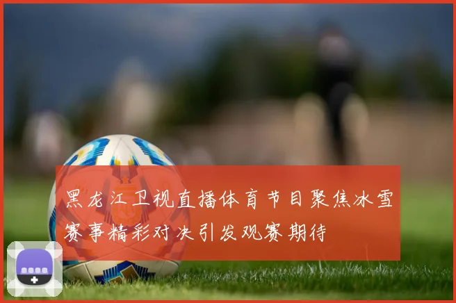 黑龙江卫视直播体育节目聚焦冰雪赛事精彩对决引发观赛期待