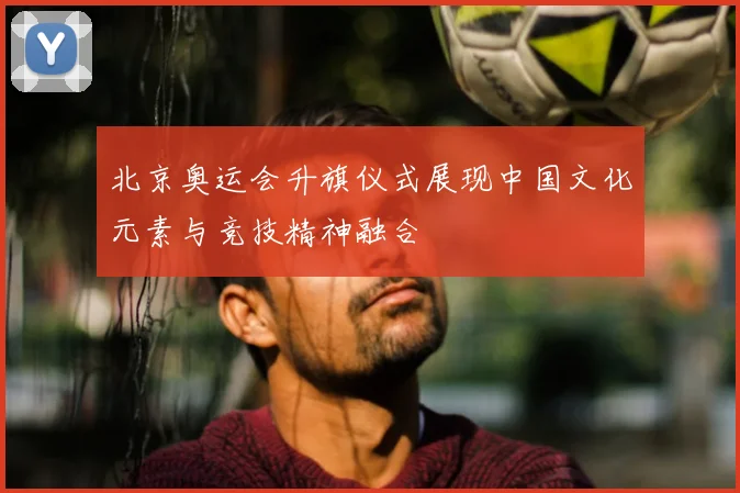 北京奥运会升旗仪式展现中国文化元素与竞技精神融合